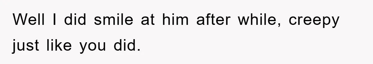 Well I did smile at him after while, creepy just like you did.