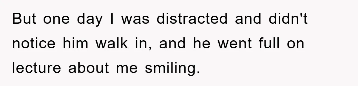 But one day I was distracted and didn't notice him walk in, and he went full on lecture about me smiling.