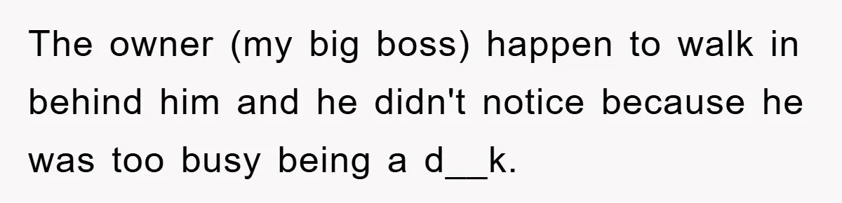 The owner (my big boss) happen to walk in behind him and he didn't notice because he was too busy being a d__k.