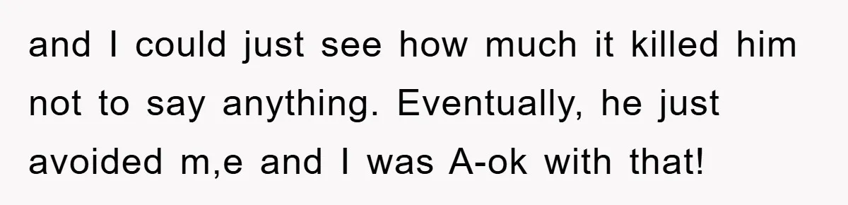and I could just see how much it killed him not to say anything. Eventually, he just avoided m,e and I was A-ok with that!