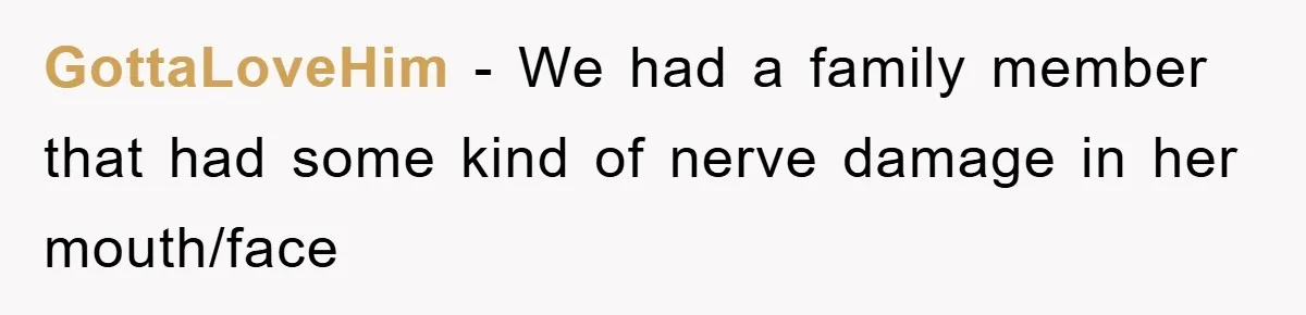 GottaLoveHim − We had a family member that had some kind of nerve damage in her mouth/face