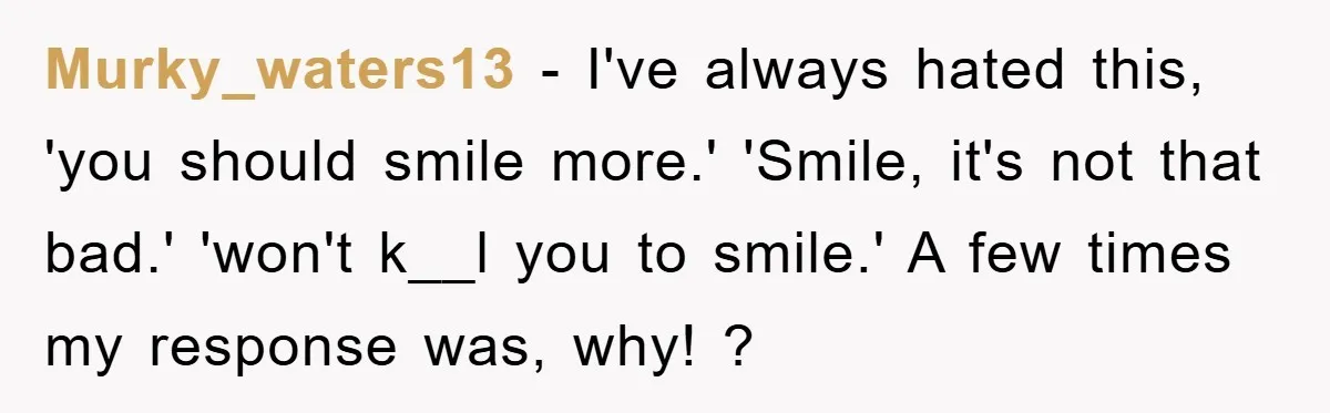Murky_waters13 − I've always hated this, 'you should smile more.' 'Smile, it's not that bad.' 'won't k__l you to smile.' A few times my response was, why! ?
