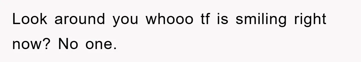 Look around you whooo tf is smiling right now? No one.