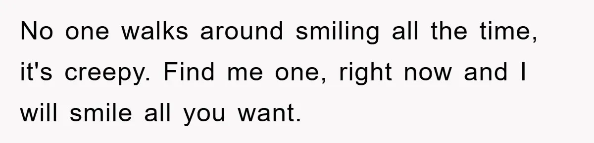 No one walks around smiling all the time, it's creepy. Find me one, right now and I will smile all you want.
