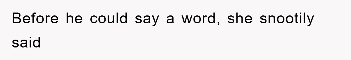 Before he could say a word, she snootily said