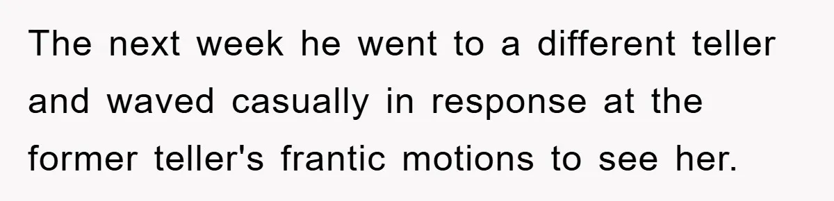 The next week he went to a different teller and waved casually in response at the former teller's frantic motions to see her.