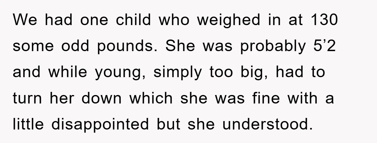 We had one child who weighed in at 130 some odd pounds. She was probably 5’2 and while young, simply too big, had to turn her down which she was...
