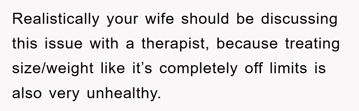 Realistically your wife should be discussing this issue with a therapist, because treating size/weight like it’s completely off limits is also very unhealthy.