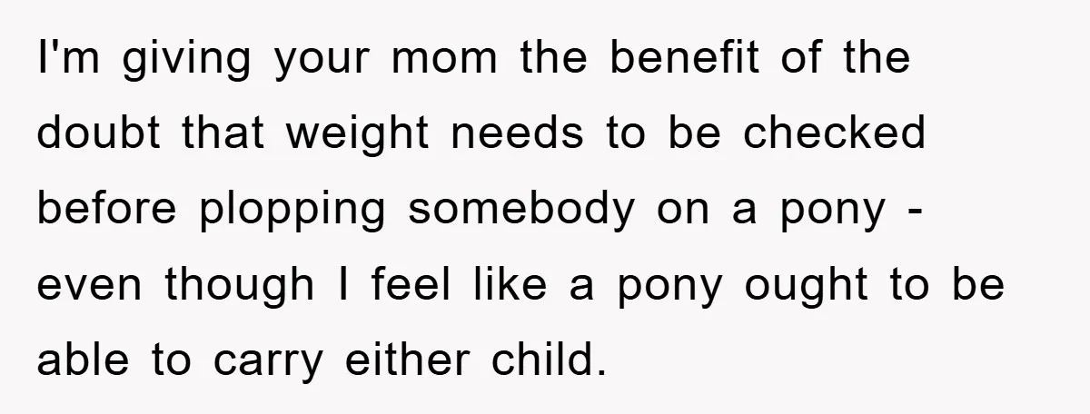 I'm giving your mom the benefit of the doubt that weight needs to be checked before plopping somebody on a pony - even though I feel like a pony ought...