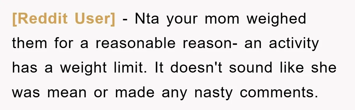 [Reddit User] - Nta your mom weighed them for a reasonable reason- an activity has a weight limit. It doesn't sound like she was mean or made any nasty comments.