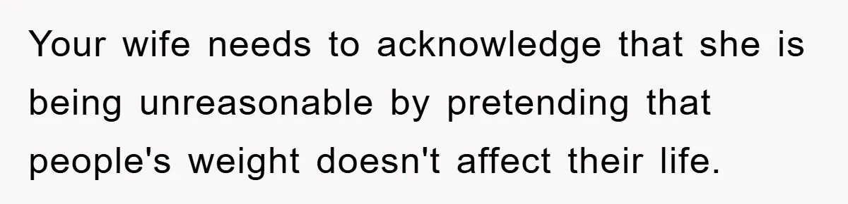 Your wife needs to acknowledge that she is being unreasonable by pretending that people's weight doesn't affect their life.