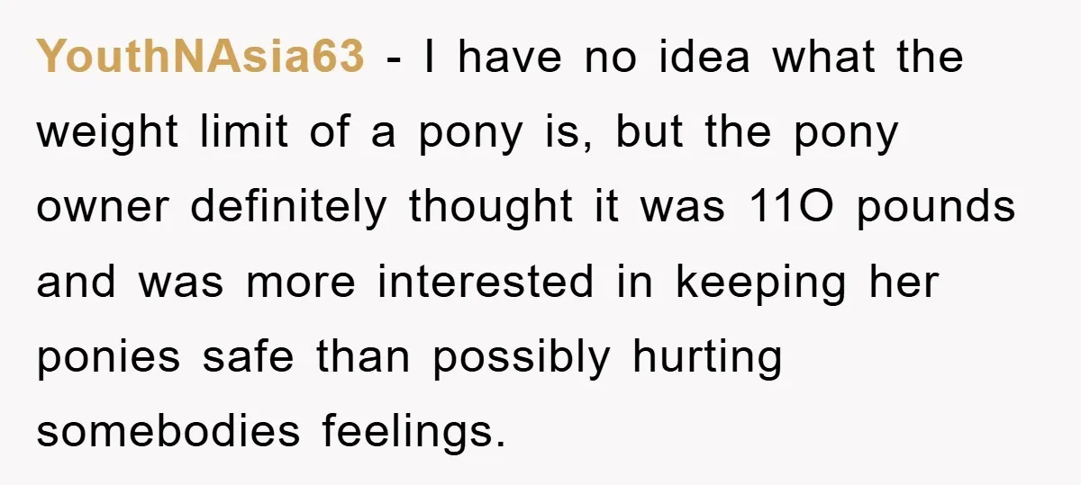 YouthNAsia63 - I have no idea what the weight limit of a pony is, but the pony owner definitely thought it was 11O pounds and was more interested in keeping...