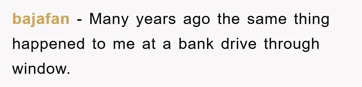 bajafan − Many years ago the same thing happened to me at a bank drive through window.