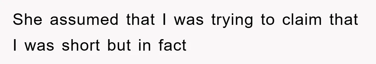 She assumed that I was trying to claim that I was short but in fact