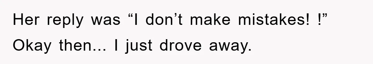 Her reply was “I don’t make mistakes! !” Okay then... I just drove away.