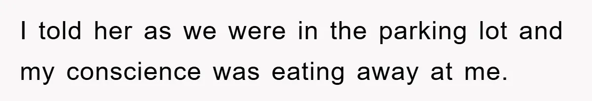 I told her as we were in the parking lot and my conscience was eating away at me.