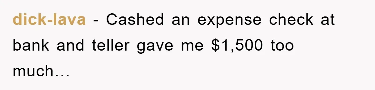dick-lava − Cashed an expense check at bank and teller gave me $1,500 too much…