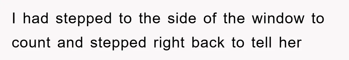 I had stepped to the side of the window to count and stepped right back to tell her