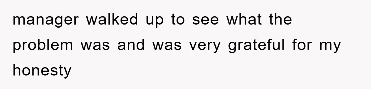 manager walked up to see what the problem was and was very grateful for my honesty