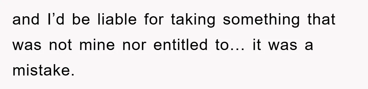 and I’d be liable for taking something that was not mine nor entitled to… it was a mistake.