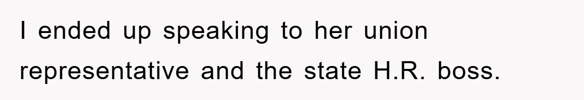I ended up speaking to her union representative and the state H.R. boss.