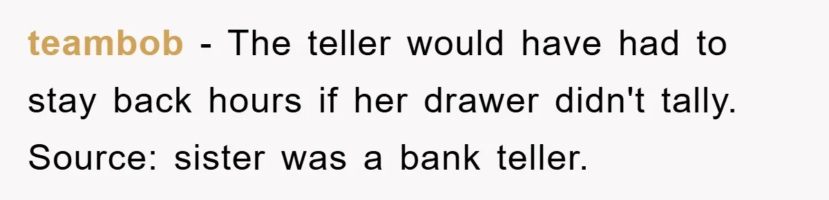 teambob − The teller would have had to stay back hours if her drawer didn't tally. Source: sister was a bank teller.