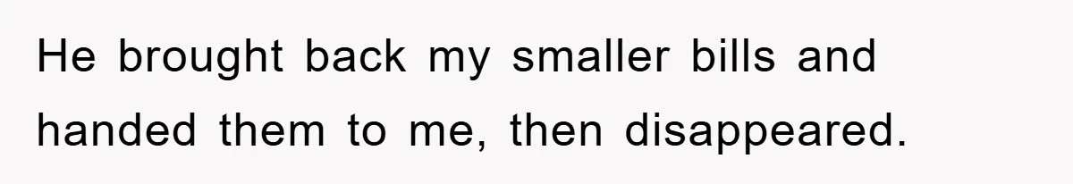 He brought back my smaller bills and handed them to me, then disappeared.