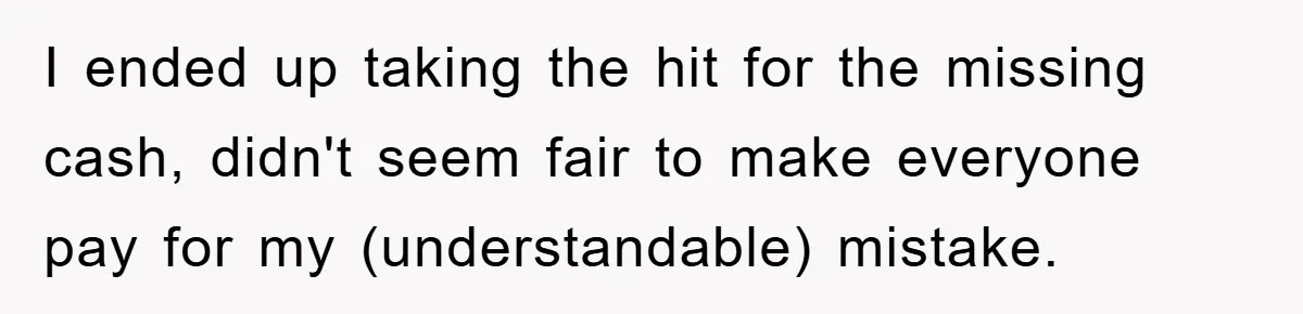 I ended up taking the hit for the missing cash, didn't seem fair to make everyone pay for my (understandable) mistake.