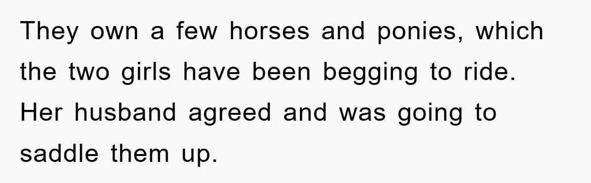 They own a few horses and ponies, which the two girls have been begging to ride. Her husband agreed and was going to saddle them up.
