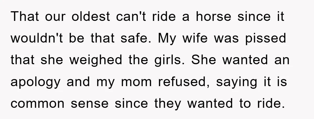 That our oldest can't ride a horse since it wouldn't be that safe. My wife was pissed that she weighed the girls. She wanted an apology and my mom refused,...