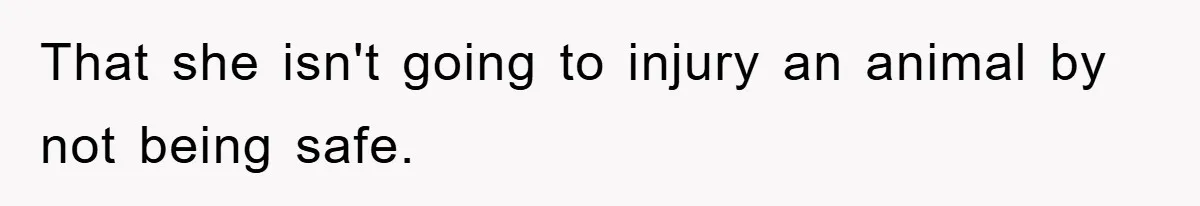 That she isn't going to injury an animal by not being safe.