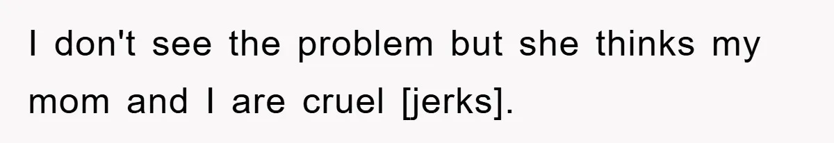 I don't see the problem but she thinks my mom and I are cruel [jerks].