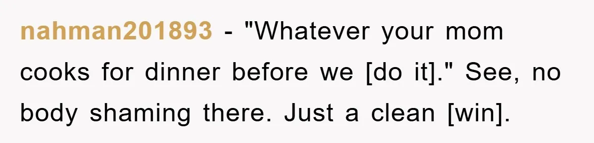 nahman201893 - "Whatever your mom cooks for dinner before we [do it]." See, no body shaming there. Just a clean [win].