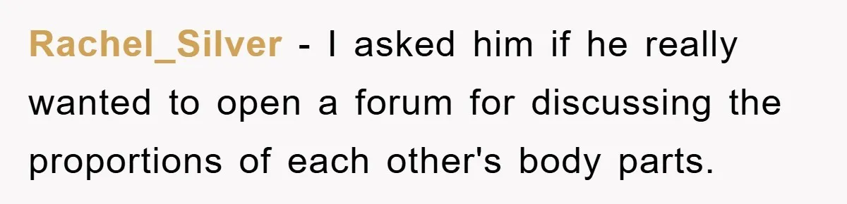 Rachel_Silver - I asked him if he really wanted to open a forum for discussing the proportions of each other's body parts.