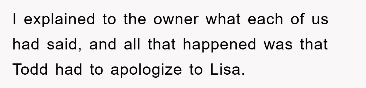 I explained to the owner what each of us had said, and all that happened was that Todd had to apologize to Lisa.