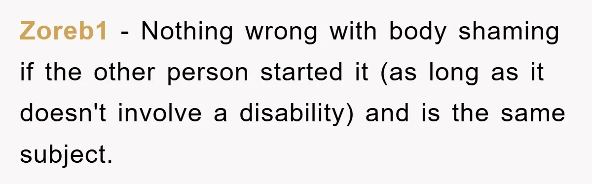 Zoreb1 - Nothing wrong with body shaming if the other person started it (as long as it doesn't involve a disability) and is the same subject.