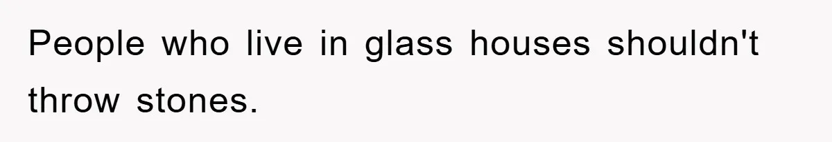People who live in glass houses shouldn't throw stones.
