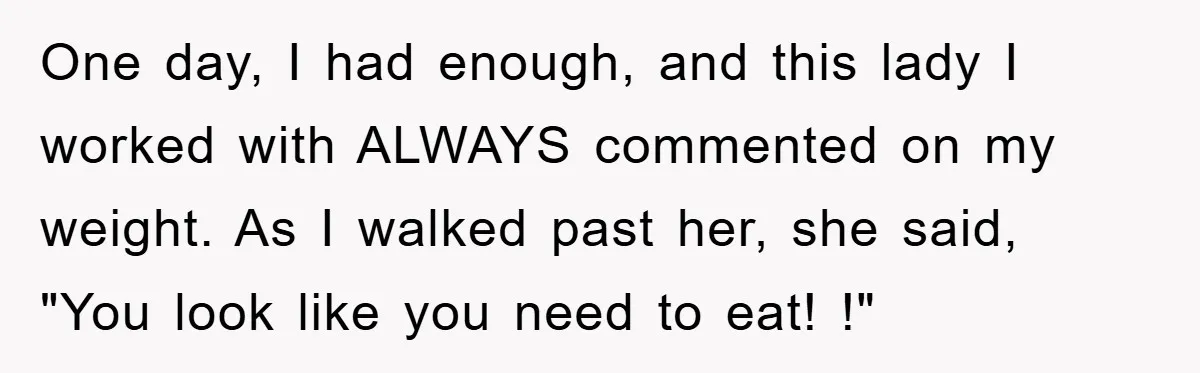 One day, I had enough, and this lady I worked with ALWAYS commented on my weight. As I walked past her, she said, "You look like you need to eat!...