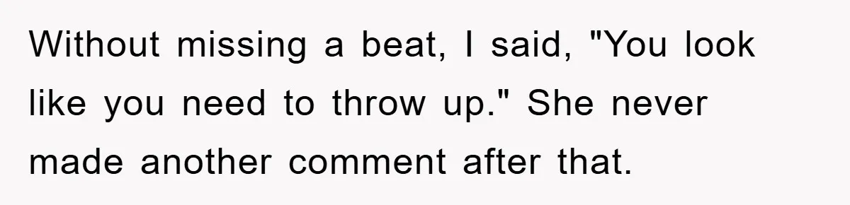 Without missing a beat, I said, "You look like you need to throw up." She never made another comment after that.