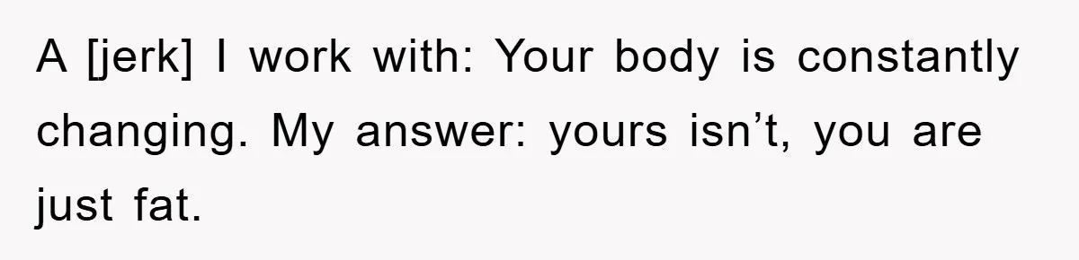 A [jerk] I work with: Your body is constantly changing. My answer: yours isn’t, you are just fat.