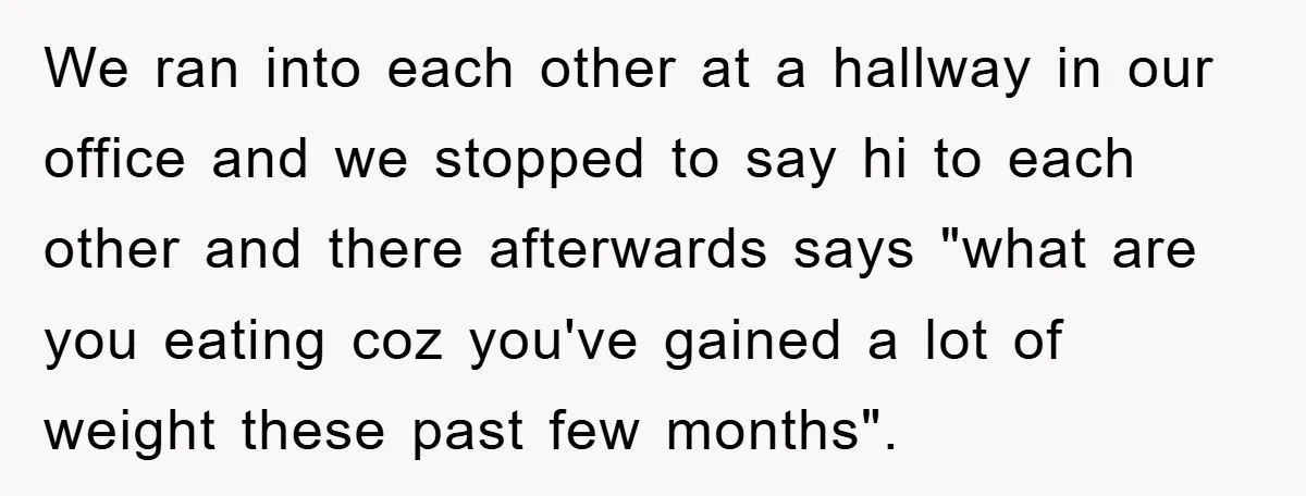 We ran into each other at a hallway in our office and we stopped to say hi to each other and there afterwards says "what are you eating coz you've...