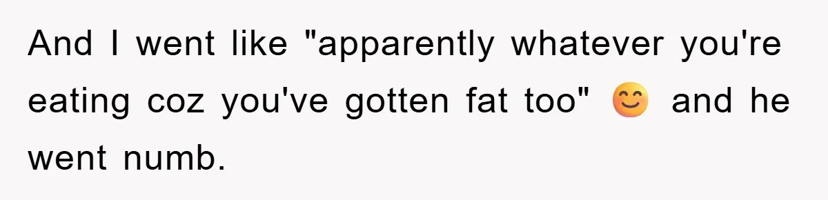 And I went like "apparently whatever you're eating coz you've gotten fat too" 😊 and he went numb.