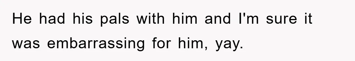 He had his pals with him and I'm sure it was embarrassing for him, yay.