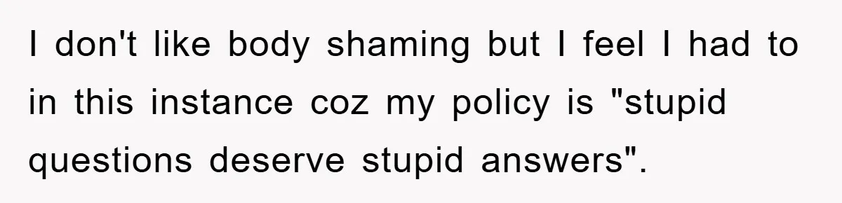 I don't like body shaming but I feel I had to in this instance coz my policy is "stupid questions deserve stupid answers".