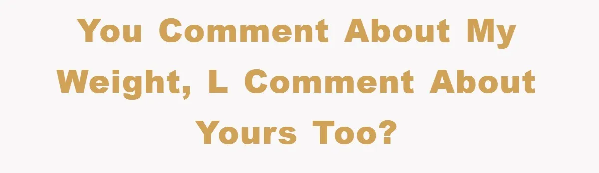 You comment about my weight, l comment about yours too?