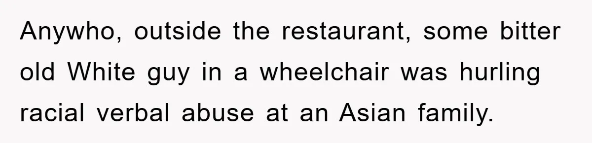 Anywho, outside the restaurant, some bitter old White guy in a wheelchair was hurling racial verbal abuse at an Asian family.