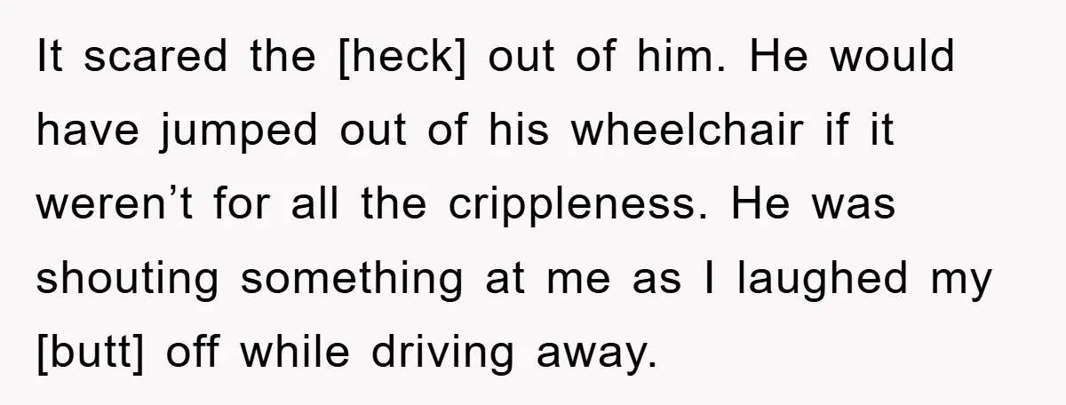It scared the [heck] out of him. He would have jumped out of his wheelchair if it weren’t for all the crippleness. He was shouting something at me as I...