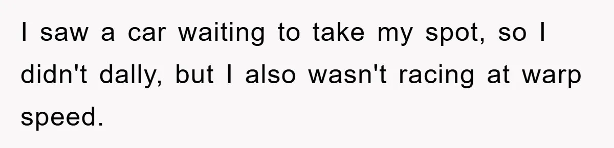 I saw a car waiting to take my spot, so I didn't dally, but I also wasn't racing at warp speed.