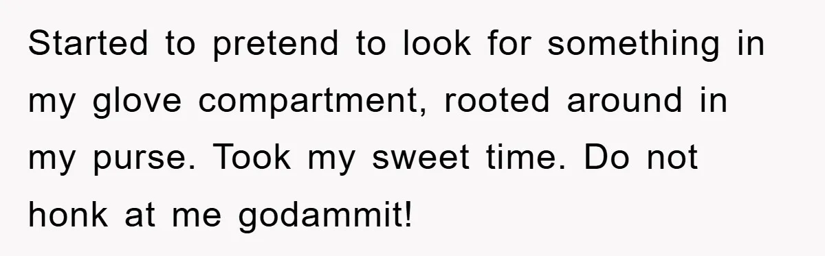 Started to pretend to look for something in my glove compartment, rooted around in my purse. Took my sweet time. Do not honk at me godammit!
