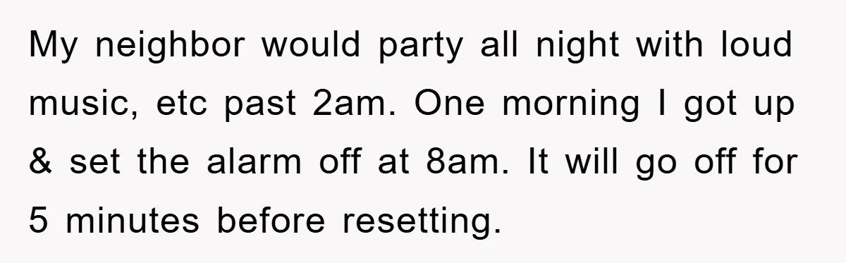 My neighbor would party all night with loud music, etc past 2am. One morning I got up & set the alarm off at 8am. It will go off for 5...